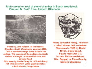 Tanit  carved on roof of stone chamber in South Woodstock, Vermont &  Tanit  from  Eastern Oklahoma  Photo by Zena Halpern  at the Reeves  Chamber, South Woodstock, Vermont,1996. Tanit  is carved on large stone slabs of the  ceiling.  The insignia of the goddess is clearly visible; a triangle,  outstretched arms and  circular head. First seen by Gloria Farley in 1975 with Barry Fell who identified  Celtic Ogam script as a dedication to the goddess. Photo by Gloria Farley. Found in a dried  stream bed in eastern  Oklahoma In 1969 by David Niven, a Boy Scout. Figure measures 2 ¼  Inches. Native sandstone. Site: Bengal, Le Flore County, Eastern Oklahoma 