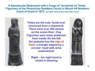 A Spectacular Shipwreck with a Cargo of  Hundreds of  Tanits .  Figurines of the Phoenician Goddess Found in Wreck off Northern Coast of Israel in 1973.  (NYTIMES, JOHN NOBLE WILFORD,1/15/73) These are the only  Tanits  ever recovered from a shipwreck. There were over 200 strewn on the ocean floor. Clay Figurines were mass produced from molds On the left, the pedestal has the  sign of Tanit - a triangle topped by a  circular  head with arms outstretched. Right – her right hand is raised in blessing 