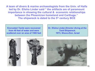 A team of divers & marine archaeologists from the Univ. of Haifa led by Dr. Elisha Linder said “ the artifacts are of paramount importance in showing the cultural &  economic relationships between the Phoenician homeland and Carthage.”  The shipwreck is dated to the 5 th  century BCE Dr. Elisha Linder,Director diving at the  Tanit  Shipwreck.  1973, Shave-Zion, Israel Encrusted  Tanits  were recovered  from 40 feet of water and were  scattered over an area of 1500 feet  