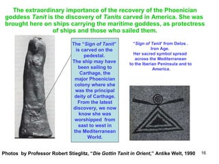 The extraordinary importance of the recovery of the Phoenician goddess  Tanit  is the discovery of  Tanits  carved in America. She was  brought here on ships carrying the maritime goddess, as protectress of ships and those who sailed them. The “ Sign of Tanit ”  is carved on the  pedestal.  The ship may have  been sailing to Carthage, the major Phoenician colony where she was the principal deity of Carthage. From the latest discovery, we now know she was worshipped  from east to west in the Mediterranean World. “ Sign of Tanit ’ from Delos . Iron Age.  Her sacred symbol spread  across the Mediterranean  to the Iberian Peninsula and to America. Photos  by Professor Robert Stieglitz, “ Die Gottin Tanit in Orient ,” Antike Welt, 1990 