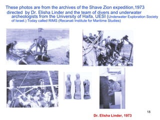 These photos are from the archives of the Shave Zion expedition,1973 directed  by Dr. Elisha Linder and the team of divers and underwater archeologists from the University of Haifa, UESI ( Underwater Exploration Society of Israel.) Today called RIMS (Recanati Institute for Maritime Studies)   Dr. Elisha Linder, 1973 