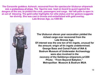 The Canaanite goddess  Asherah , recovered from the spectacular Uluburun shipwreck was a  protectress of ships . The  figurine was  kept on board to guard against the dangers of the sea, to protect the crew, passengers and cargo.  Her left palm is open in an act of  blessing. The gold collar highlights her elite status and her gesture suggests her divinity. She was cast in bronze and embellished with gold overlay.  Late Bronze Age, ca.1300 BC The Uluburun eleven year excavation yielded the  richest cargo ever recovered from the  Late Bronze Age.  Of interest was the one ton of tin ingots, unusual for the amount; origin of tin ingots undetermined.  George Bass and Cemal Pulak of INA & Bodrum Museum of Underwater Archaeology were also involved in the  recovery of the Gelidonya shipwreck,ca1200 Photo:  “From Beyond Babylon,”  Metropolitan  Museum & Bodrum MUA 