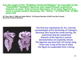 Can the origin of the “Goddess Centered Religion” be traceable to the  Paleolithic? Neolithic figurines also depict female anatomical features as seen  from a recent discovery of an ivory figurine in a cave in south western Germany, the “Venus “ of Hohle Fels, 37,000 years old.  NY Times, May 13, 2009,John Noble Wilford  “Full Figured Statuette, 35,000 Years Old, Provides  New Clues to How Art Evolved.”   The find was reported by Dr. N.J. Conrad,  archaeologist at the University of Tubingen,  Germany who found the small carving. He  comments that the anatomical features of the figurine’s sexual  characteristics are explicitly shown.  The figurine was less than 2.5 inches long.  There was a ring at the top to allow  the figure to suspended from a string. 