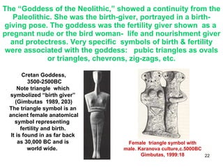 The “Goddess of the Neolithic,” showed a continuity from the Paleolithic. She was the birth-giver, portrayed in a birth-giving pose. The goddess was the fertility giver shown  as a  pregnant nude or the bird woman-  life and nourishment giver and protectress. Very specific  symbols of birth & fertility were associated with the goddess:  pubic triangles as ovals or triangles, chevrons, zig-zags, etc. Cretan Goddess, 3500-2500BC Note triangle  which  symbolized “birth giver”  (Gimbutas  1989, 203) The triangle symbol is an  ancient female anatomical symbol representing  fertility and birth.  It is found in as far back  as 30,000 BC and is  world wide.  Female  triangle symbol with male. Karanova culture,c.5000BC Gimbutas, 1999:18 
