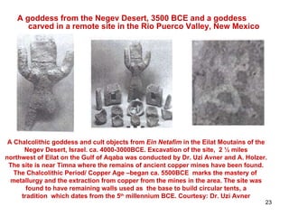 A goddess from the Negev Desert, 3500 BCE and a goddess carved in a remote site in the Rio Puerco Valley, New Mexico A Chalcolithic goddess and cult objects from  Ein Netafim  in the Eilat Moutains of the Negev Desert, Israel. ca. 4000-3000BCE. Excavation of the site,  2 ½ miles northwest of Eilat on the Gulf of Aqaba was conducted by Dr. Uzi Avner and A. Holzer. The site is near Timna where the remains of ancient copper mines have been found. The Chalcolithic Period/ Copper Age –began ca. 5500BCE  marks the mastery of  metallurgy and the extraction from copper from the mines in the area. The site was found to have remaining walls used as  the base to build circular tents, a tradition  which dates from the 5 th  millennium BCE. Courtesy: Dr. Uzi Avner 