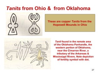 Tanits  from Ohio &  from Oklahoma These are copper  Tanits  from the  Hopewell Mounds in Ohio Tanit  found in the remote area  of the Oklahoma Panhandle, the  western portion of Oklahoma, near the Cimarron River, a  tributary of the Arkansas &  Mississippi Rivers. Note depiction of fertility symbol with dot. 