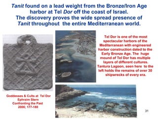 Tanit  found on a lead weight from the Bronze/Iron Age harbor at Tel  Dor  off the coast of Israel. The discovery proves the wide spread presence of  Tanit  throughout  the entire Mediterranean world. Goddesses & Cults at  Tel Dor Ephraim Stern Confronting the Past 2006; 177-180 Tel Dor is one of the most spectacular harbors of the  Mediterranean with engineered  harbor construction dated to the  Early Bronze Age. The  huge  mound of Tel Dor has multiple  layers of different cultures. Tantura Lagoon, seen here  to the  left holds the remains of over 30  shipwrecks of every era. 