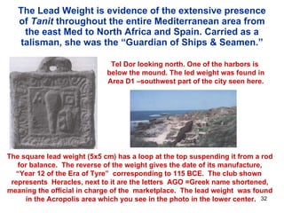 The Lead Weight is evidence of the extensive presence of  Tanit  throughout the entire Mediterranean area from the east Med to North Africa and Spain. Carried as a talisman, she was the “Guardian of Ships & Seamen.” Tel Dor looking north. One of the harbors is  below the mound. The led weight was found in Area D1 –southwest part of the city seen here. The square lead weight (5x5 cm) has a loop at the top suspending it from a rod  for balance.  The reverse of the weight gives the date of its manufacture,  “Year 12 of the Era of Tyre”  corresponding to 115 BCE.  The club shown  represents  Heracles, next to it are the letters  AGO =Greek name shortened,  meaning the official in charge of the  marketplace.  The lead weight  was found  in the Acropolis area which you see in the photo in the lower center. 