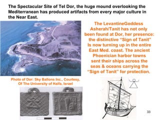 The LevantineGoddess  Asherah/Tanit has not only  been found at Dor, her presence: the distinctive “Sign of Tanit” Is now turning up in the entire East Med. coast. The ancient Phoenician harbor towns sent their ships across the seas & oceans carrying the “ Sign of Tanit” for protection.  Photo of Dor: Sky Ballons Inc., Courtesy,  Of The University of Haifa, Israel  The Spectacular Site of Tel Dor, the huge mound overlooking the Mediterranean has produced artifacts from every major culture in the Near East. 