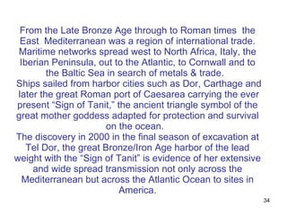 From the Late Bronze Age through to Roman times  the East  Mediterranean was a region of international trade. Maritime networks spread west to North Africa, Italy, the Iberian Peninsula, out to the Atlantic, to Cornwall and to the Baltic Sea in search of metals & trade.   Ships sailed from harbor cities such as Dor, Carthage and  later the great Roman port of Caesarea carrying the ever present “Sign of Tanit,” the ancient triangle symbol of the great mother goddess adapted for protection and survival on the ocean.  The discovery in 2000 in the final season of excavation at Tel Dor, the great Bronze/Iron Age harbor of the lead weight with the “Sign of Tanit” is evidence of her extensive and wide spread transmission not only across the Mediterranean but across the Atlantic Ocean to sites in America. 
