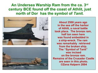 An Undersea Warship Ram from the ca. 3 rd  century BCE found off the coast of Athlit, just north of Dor  has the symbol of  Tanit. About 2500 years ago  in the sea off the harbor  of Athlit, a naval battle  took place.  The bronze ram,  half ton seen here  was found embedded in  a ship-wreck. The ram  was remarkably  retrieved from the broken ship.  The “Symbol of Tanit”  was incised on the bronze ram. Remains of the Crusader Castle are seen in this photo. ©Zena Halpern 2004 