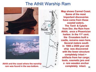The Athlit Warship Ram Map shows Carmel Coast. Some of the most  Important discoveries have come from these  coastal waters.  The  Tanit  & Cybele from Dor, the Ram from Athlit,  once a Phoenician harbor. In the 11 th  cent. the  Crusaders built a castle, remains seen here. Several meters south in  1985 a 2500 year old  ship  was discovered with the lower structure completely intact +  artifacts from her cargo; tools, cosmetic jars and  a  rare wooden anchor completely  intact.  Athlit and the coast where the warship ram was found in the sea bottom. 