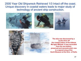 2500 Year Old Shipwreck Retrieved 1/3 Intact off the coast. Unique discovery in coastal waters leads to major study of  technology of ancient ship construction. The ship was discovered by a  scuba diver off the coastal waters of the kibbutz Ma’agan Mikhael. It was excavated from the sea bottom, preserved and reconstructed, now in a special wing of the Hecht Museum at the Univ. of Haifa. 