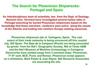 The Search for Phoenician Shipwrecks:  Portugal and Spain An interdisciplinary team of scientists, two  from the Dept. of Geology, Norwich Univ. Vermont have investigated several harbor sites in  Portugal searching for buried Phoenician shipwrecks based on the  knowledge that these merchant –seafarers were active  along the coasts of the Atlantic and trading into northern Europe seeking resources. Phoenician shipwreck site at  Cartagena, Spain.  The vast  extent of their trade networks is being uncovered off this coastal city, S/E Spain. The  Baja de la Campana Wrecks  are being excavated  by grants  from the Nat’l. Geographic Society, INA at Texas A&M  and the Nat’l Museum of Maritime Archaeology in Cartagena.  Discoveries have yielded cargo from 3 wrecked ships: Phoenician,  7 th -6 th  cent. BCE, Punic and Roman. Phoenician script appears  on a whetstone. Mark Polzer & Juan Reyes, INA Research Associates  are excavating the site.  