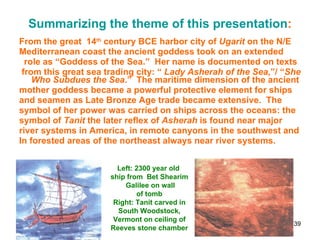 Summarizing the theme of this presentation : From the great  14 th  century BCE harbor city of  Ugarit  on the N/E  Mediterranean coast the ancient goddess took on an extended role as “Goddess of the Sea.”  Her name is documented on texts from this great sea trading city: “  Lady Asherah of the Sea ,”/ “ She   Who Subdues the Sea .”  The maritime dimension of the ancient mother goddess became a powerful protective element for ships and seamen as Late Bronze Age trade became extensive.  The symbol of her power was carried on ships across the oceans: the  symbol of  Tanit  the later reflex of  Asherah  is found near major river systems in America, in remote canyons in the southwest and  In forested areas of the northeast always near river systems. Left: 2300 year old  ship from  Bet Shearim Galilee on wall of tomb Right: Tanit carved in South Woodstock, Vermont on ceiling of Reeves stone chamber 