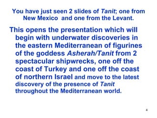 You have just seen 2 slides of  Tanit ; one from New Mexico  and one from the Levant. This opens the presentation which will begin with underwater discoveries in the eastern Mediterranean of figurines of the goddess  Asherah/Tanit  from 2 spectacular shipwrecks, one off the coast of Turkey and one off the coast of northern Israel   and move to the latest discovery of the presence of  Tanit  throughout the Mediterranean world. 