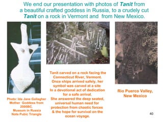 We end our presentation with photos of  Tanit  from a beautiful crafted goddess in Russia, to a crudely cut  Tanit  on a rock in Vermont and  from New Mexico. Photo: Ida Jane Gallagher Mother  Goddess from 2000BC. Museum in Russia Note Pubic Triangle Tanit carved on a rock facing the Connecticut River, Vermont. Once ships arrived safely, her symbol was carved at a site  In a devotional act of dedication  for a safe arrival. She answered the deep seated, universal human need for  protection from chaotic forces  & the hope for survival on the ocean voyage. Rio Puerco Valley,  New Mexico  