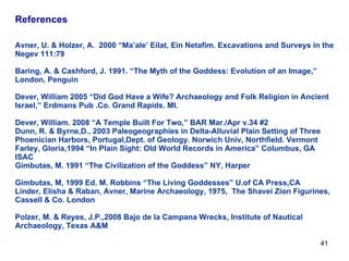 References     Avner, U. & Holzer, A.  2000 “Ma’ale’ Eilat, Ein Netafim. Excavations and Surveys in the Negev 111:79 Baring, A. & Cashford, J. 1991. “The Myth of the Goddess: Evolution of an Image,” London, Penguin Dever, William 2005 “Did God Have a Wife? Archaeology and Folk Religion in Ancient Israel,” Erdmans Pub .Co. Grand Rapids. MI. Dever, William. 2008 “A Temple Built For Two,” BAR Mar./Apr v.34 #2 Dunn, R. & Byrne,D., 2003 Paleogeographies in Delta-Alluvial Plain Setting of Three Phoenician Harbors, Portugal,Dept. of Geology. Norwich Univ, Northfield. Vermont Farley, Gloria,1994 “In Plain Sight: Old World Records in America” Columbus, GA  ISAC Gimbutas, M. 1991 “The Civilization of the Goddess” NY, Harper Gimbutas, M, 1999 Ed. M. Robbins “The Living Goddesses” U.of CA Press,CA Linder, Elisha & Raban, Avner, Marine Archaeology, 1975,  The Shavei Zion Figurines, Cassell & Co. London Polzer, M. & Reyes, J.P.,2008 Bajo de la Campana Wrecks, Institute of Nautical Archaeology, Texas A&M 