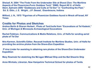 Sheizaf, N. 2004 “The Finds From the Underwater Site at Shavei Zion: The Maritime Aspects of the Phoenician-Punic Goddess Tanit,” RIMS, Report #2 U. of Haifa Stern, Ephraim 2006 “Goddesses and Cults at Tel Dor” in “Confronting the Past,”  Ed. S. Gitin, J. E.  Wright , J.P. Dessel,  Eisenbrauns, Indiana  Wilford, J. N., 1975 “Figurines of a Phoenician Goddess found in Wreck off Israel, NY Times  Credits for Photos and Sketches Andrea Berlin & Sharon Herbert , Photo of  Tanit  bulla from “Excavations at Tel Kadesh,” Univ. of Michigan & Minnesota Archaeological Excavations Rachel Feldman, Communications & Media Relations, Univ. of Haifa for sending aerial photo of Tel Dor Nira Karmon, Scientific Editor, Recanati Institute for Maritime Studies, Univ. of Haifa for providing the archive photos from the Shave-Zion Expedition  P’nina Linder for assisting in obtaining rare photos of the Shave-Zion Underwater Expedition  Mary Rowinski for sketching the Ma’agan MIkhael Ship and the Bet Shearim Ship Anne Wirrkala, Librarian, New Hampshire Technical School for photos of Tanits 
