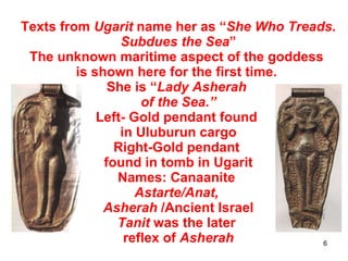 Texts from  Ugarit  name her as “ She Who Treads. Subdues the Sea ” The unknown maritime aspect of the goddess  is shown here for the first time.  She is “ Lady Asherah  of the Sea.” Left- Gold pendant found  in Uluburun cargo Right-Gold pendant  found in tomb in Ugarit Names: Canaanite  Astarte/Anat,  Asherah  /Ancient Israel Tanit  was the later  reflex of  Asherah 