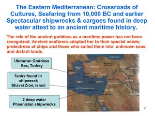 The Eastern Mediterranean: Crossroads of Cultures, Seafaring from 10,000 BC and earlier Spectacular shipwrecks & cargoes found in deep water attest to an ancient maritime history.   The role of the ancient goddess as a maritime power has not been recognized. Ancient seafarers adapted her to their special needs; protectress of ships and those who sailed them into  unknown seas and distant lands. Tanits  found in  shipwreck Shavei Zion, Israel Uluburun Goddess Kas, Turkey 2 deep water Phoenician shipwrecks 