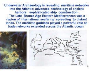 Underwater Archaeology is revealing  maritime networks into the Atlantic; advanced  technology of ancient harbors;  sophisticated ship  construction.  The Late  Bronze Age Eastern Mediterranean was a region of international seafaring  spreading  to distant lands. The maritime goddess played a powerful role as trade networks extended across the Atlantic ocean.  