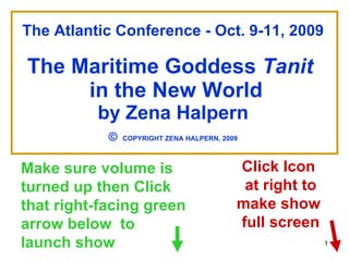 The Atlantic Conference - Oct. 9-11, 2009 The Maritime Goddess  Tanit   in the New World by Zena Halpern ©   COPYRIGHT ZENA HALPERN, 2009 Make sure volume is turned up then Click that right-facing green arrow below  to launch show Click Icon  at right to make show  full screen 