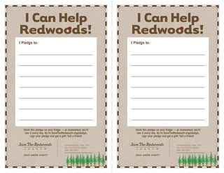 ICanHelp
Redwoods!
Stick this pledge on your fridge — or somewhere you’ll
see it every day. Go to SaveTheRedwoods.org/pledge,
sign your pledge and get a gift! Tell a friend!
114 Sansome St., Suite 1200
San Francisco, CA 94104
(415) 362-2352
SaveTheRedwoods.org/Education
I Pledge to:
ICanHelp
Redwoods!
Stick this pledge on your fridge — or somewhere you’ll
see it every day. Go to SaveTheRedwoods.org/pledge,
sign your pledge and get a gift! Tell a friend!
114 Sansome St., Suite 1200
San Francisco, CA 94104
(415) 362-2352
SaveTheRedwoods.org/Education
I Pledge to:
 