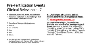 Pre-Fertilization Events
Clinical Relevance - 7
5. Primordial Germ Cells (PGCs) and Teratomas
 Teratomas are tumors of disputed origin that
often contain a variety of tissues*
Examples of tissues with teratomas:
1. Muscle
2. Gut epithelia,
3. Bone
4. Hair
5. Others
• It is thought that these tumors arise from a
pluripotent stem cell that can differentiate into any
of the three germ layers or their derivatives
6. Challenges of Cultural beliefs
versus scientific Embryological facts.
 Participatory Activity 1.4
As an embyrologist, how do you
handle myths vis-a-vis embryological
facts (such as a belief that viewing a
'shocking event' may lead to birth of a
'shocking' baby)? (e.g. reading 'Double
Trouble', Three Masketeers', Alibaba
and 40 Thieves'.
 