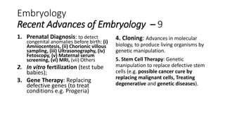 Embryology
Recent Advances of Embryology – 9
1. Prenatal Diagnosis: to detect
congenital anomalies before birth: (i)
Amniocentesis, (ii) Chorionic villous
sampling, (iii) Ultrasonography, (iv)
Fetoscopy, (v) Maternal serum
screening, (vi) MRI, (vii) Others
2. In vitro fertilization (test tube
babies);
3. Gene Therapy: Replacing
defective genes (to treat
conditions e.g. Progeria)
4. Cloning: Advances in molecular
biology, to produce living organisms by
genetic manipulation.
5. Stem Cell Therapy: Genetic
manipulation to replace defective stem
cells (e.g. possible cancer cure by
replacing malignant cells, Treating
degenerative and genetic diseases).
 