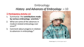 Embryology
History and Advances of Embryology – 10
 Participatory Activity 1.6:
1. Summarize the contributions made
by various embryology scientists *
2. What are some of the advances in
medical-related embryology ever
since?*
3. Comment about progeria in relation
to advances in embryology.*
Premature aging: Amy, a child with progeria, at age 16.
 