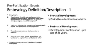 Pre-Fertilization Events
Embryology Definition/Description - 1
 Embryology is:
1. The science of the origin and development of the
individual from fertilization of an oocyte to the end of
the eighth week of development and, by extension,
during any stage of prenatal development*
2. The branch of biology that deals with the formation, early
growth, and development of living organisms*
3. The embryonic structure or development of an
organism*
4. The study of the origin, growth, development, and
function of an organism from fertilization to birth*
• Embryology involves periods of Prenatal and Postnatal
Development
• Prenatal Development:
Period from fertilization to birth
• Post-natal Development:
Development continuation upto
age of 25 years.
 