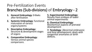 Pre-Fertilization Events
Branches (Sub-divisions) of Embryology - 2
1. General Embryology: 0-8wks
after fertilization
2. Systemic Embryology: functional
maturation of various
organs/systems
3. Descriptive Embryology:
Structure & development stages
of organs
4. Comparative Embryology:
Various animal species
comparisons
5. Experimental Embryology:
Results from embyos of lower
animal experiments
6. Chemical Embryology:
Biochemical aspects of prenatal
development
7. Teratology: Abnormal embryonic
and fetal development; deals with
congenital anomalies or birth
defects.
 