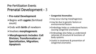 Pre-Fertilization Events
Prenatal Development - 3
• Pre-natal Development
Begins with zygote (fertilized
ovum)
Ends with birth of newborn
Involves morphogenesis
Morphogenesis includes: Cell
Division; Transformation or
Specialization, Migration;
Apoptosis
• Congenital Anomalies:
may occur during morphogenesis
may be due to genetic factors or
environmental factors
Embrology helps us understand factors
causing congenital anomalies
Embryology also helps us understand
rationale of structure & functions of
body systems
Useful in treatment & prevention of
congenital anomalies
 
