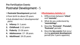 Pre-Fertilization Events
Postnatal Development - 5
• Postnatal Development period:
from birth to about 25 years
Sub-divided into 5 developmental
parts:
1. Infancy: 0- 1 years
2. Childhood: 2-12 years
3. Puberty: 13-16 years
4. Adolescence: 17- 18 years
5. Adulthood: 19-25 years
Participatory Activity 1.1
1. Differentiate between 'infant'
and 'neonate'.
2. What do you understand by
'neonatology'.
3. Describe 'Perinatal', 'Prenatal',
'Postnatal' periods.
4. Describe key events that occur
during postnatal development
period (the 5 parts opposite).
 