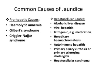 Common Causes of Jaundice
Pre-hepatic Causes:
• Haemolytic anaemia
• Gilbert’s syndrome
• Criggler-Najjar
syndrome
 Hepatocellular Causes:
• Alcoholic liver disease
• Viral hepatitis
• Iatrogenic, e.g. medication
• Hereditary
haemochromatosis
• Autoimmune hepatitis
• Primary biliary cirrhosis or
primary sclerosing
cholangitis
• Hepatocellular carcinoma
 