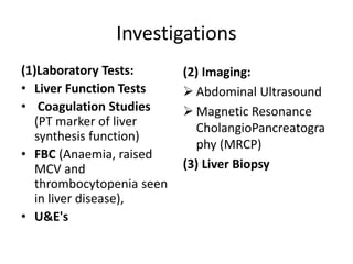Investigations
(1)Laboratory Tests:
• Liver Function Tests
• Coagulation Studies
(PT marker of liver
synthesis function)
• FBC (Anaemia, raised
MCV and
thrombocytopenia seen
in liver disease),
• U&E's
(2) Imaging:
 Abdominal Ultrasound
 Magnetic Resonance
CholangioPancreatogra
phy (MRCP)
(3) Liver Biopsy
 