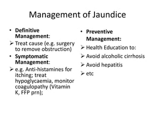 Management of Jaundice
• Definitive
Management:
 Treat cause (e.g. surgery
to remove obstruction)
• Symptomatic
Management:
 e.g. Anti-histamines for
itching; treat
hypoglycaemia, monitor
coagulopathy (Vitamin
K, FFP prn);
• Preventive
Management:
 Health Education to:
 Avoid alcoholic cirrhosis
 Avoid hepatitis
 etc
 