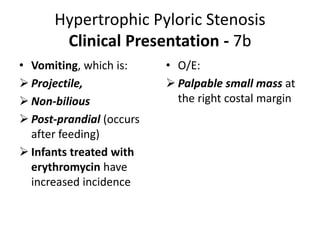 Hypertrophic Pyloric Stenosis
Clinical Presentation - 7b
• Vomiting, which is:
 Projectile,
 Non-bilious
 Post-prandial (occurs
after feeding)
 Infants treated with
erythromycin have
increased incidence
• O/E:
 Palpable small mass at
the right costal margin
 