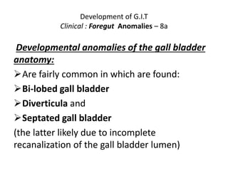 Development of G.I.T
Clinical : Foregut Anomalies – 8a
Developmental anomalies of the gall bladder
anatomy:
Are fairly common in which are found:
Bi-lobed gall bladder
Diverticula and
Septated gall bladder
(the latter likely due to incomplete
recanalization of the gall bladder lumen)
 