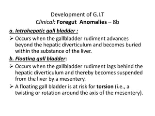 Development of G.I.T
Clinical: Foregut Anomalies – 8b
a. Intrahepatic gall bladder :
 Occurs when the gallbladder rudiment advances
beyond the hepatic diverticulum and becomes buried
within the substance of the liver.
b. Floating gall bladder:
 Occurs when the gallbladder rudiment lags behind the
hepatic diverticulum and thereby becomes suspended
from the liver by a mesentery.
 A floating gall bladder is at risk for torsion (i.e., a
twisting or rotation around the axis of the mesentery).
 