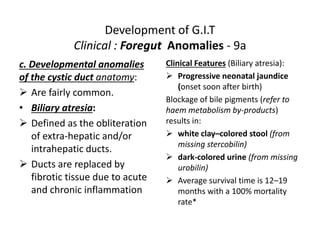 Development of G.I.T
Clinical : Foregut Anomalies - 9a
c. Developmental anomalies
of the cystic duct anatomy:
 Are fairly common.
• Biliary atresia:
 Defined as the obliteration
of extra-hepatic and/or
intrahepatic ducts.
 Ducts are replaced by
fibrotic tissue due to acute
and chronic inflammation
Clinical Features (Biliary atresia):
 Progressive neonatal jaundice
(onset soon after birth)
Blockage of bile pigments (refer to
haem metabolism by-products)
results in:
 white clay–colored stool (from
missing stercobilin)
 dark-colored urine (from missing
urobilin)
 Average survival time is 12–19
months with a 100% mortality
rate*
 