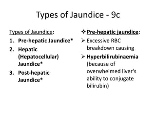 Types of Jaundice - 9c
Types of Jaundice:
1. Pre-hepatic Jaundice*
2. Hepatic
(Hepatocellular)
Jaundice*
3. Post-hepatic
Jaundice*
Pre-hepatic jaundice:
 Excessive RBC
breakdown causing
 Hyperbilirubinaemia
(because of
overwhelmed liver's
ability to conjugate
bilirubin)
 