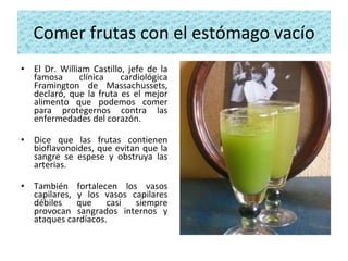 Comer frutas con el estómago vacío El Dr. William Castillo, jefe de la famosa clínica cardiológica Framington de Massachussets, declaró, que la fruta es el mejor alimento que podemos comer para protegernos contra las enfermedades del corazón.  Dice que las frutas contienen bioflavonoides, que evitan que la sangre se espese y obstruya las arterias.  También fortalecen los vasos capilares, y los vasos capilares débiles que casi siempre provocan sangrados internos y ataques cardíacos. 