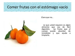 Comer frutas con el estómago vacío Claro que no..  Lo que usted requiere es algún alimento que sea de fácil digestión,  las frutas que el cuerpo puede absorber de inmediato y que ayuda a limpiarlo. 
