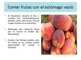 Comer frutas con el estómago vacío Al levantarse, durante el día, o cuando sea confortablemente posible, coma sólo frutas frescas y jugos hechos en el momento.  Mantenga este esquema hasta por lo menos el medio día, diariamente.  Cuanto mas tiempo queden solo las frutas en su cuerpo, mayor oportunidad de ayudar a limpiarlo. 