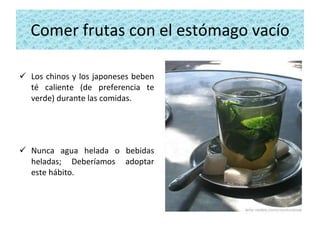 Comer frutas con el estómago vacío Los chinos y los japoneses beben té caliente (de preferencia te verde) durante las comidas.  Nunca agua helada o bebidas heladas; Deberíamos adoptar este hábito. 