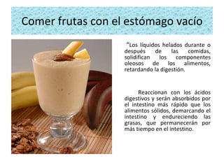 Comer frutas con el estómago vacío “ Los líquidos helados durante o después de las comidas, solidifican los componentes oleosos de los alimentos, retardando la digestión.  Reaccionan con los ácidos digestivos y serán absorbidos por el intestino más rápido que los alimentos sólidos, demarcando el intestino y endureciendo las grasas, que permanecerán por más tiempo en el intestino.  
