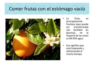 Comer frutas con el estómago vacío La fruta, es principalmente fructosa (que puede ser transformada con facilidad en glucosa), en la mayoría de las veces es 90-95% agua.  Eso significa que está limpiando y alimentando al mismo tiempo. 