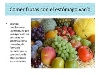 Comer frutas con el estómago vacío El único problema con las frutas, es que la mayoría de las personas no sabemos como comerlas, de forma de permitir que su cuerpo asimile efectivamente sus nutrientes. 